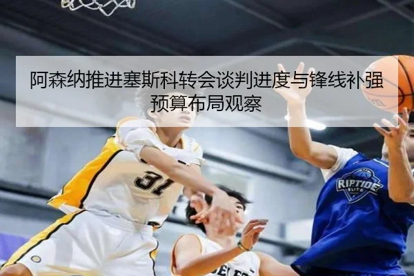 阿森纳推进塞斯科转会谈判进度与锋线补强预算布局观察