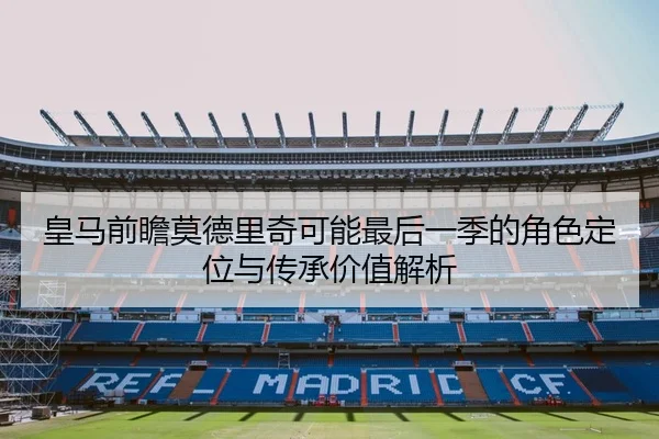 皇马前瞻莫德里奇可能最后一季的角色定位与传承价值解析 - kaiyun