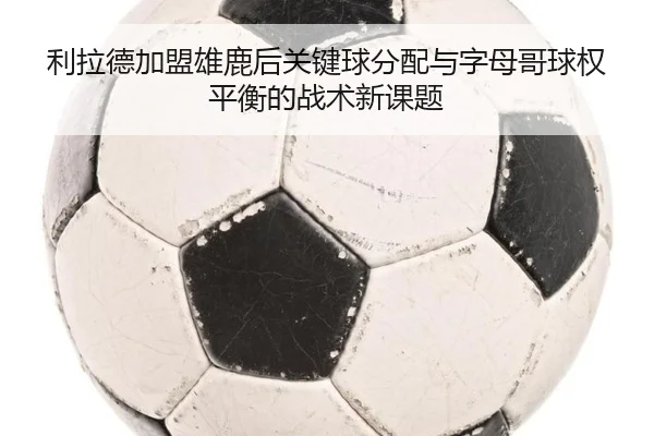利拉德加盟雄鹿后关键球分配与字母哥球权平衡的战术新课题（kaiyun）