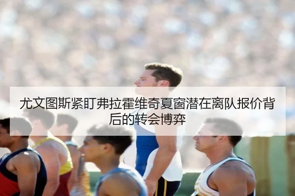 尤文图斯紧盯弗拉霍维奇夏窗潜在离队报价背后的转会博弈