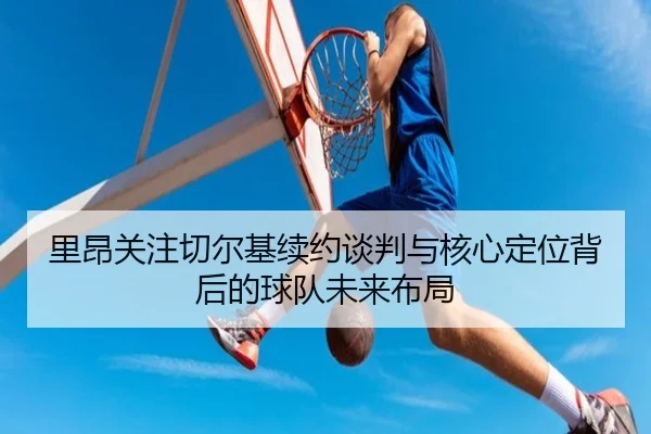 里昂关注切尔基续约谈判与核心定位背后的球队未来布局 | kaiyun