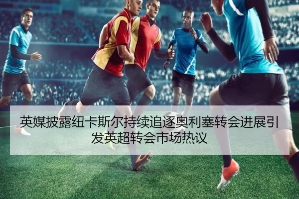英媒披露纽卡斯尔持续追逐奥利塞转会进展引发英超转会市场热议 | kaiyun