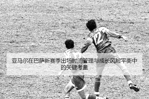 亚马尔在巴萨新赛季出场时间管理与成长风险平衡中的关键考量（kaiyun）