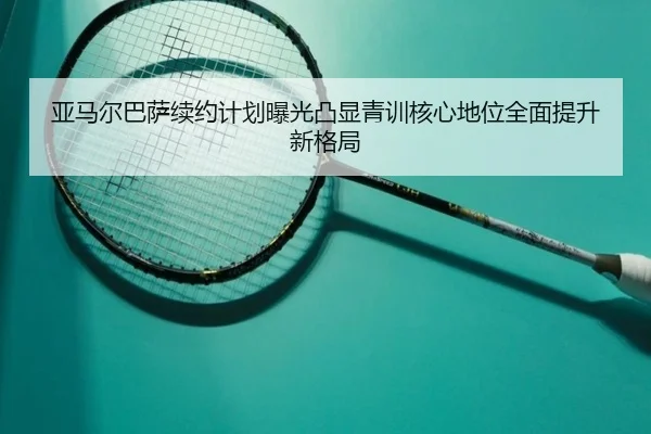 亚马尔巴萨续约计划曝光凸显青训核心地位全面提升新格局 | kaiyun
